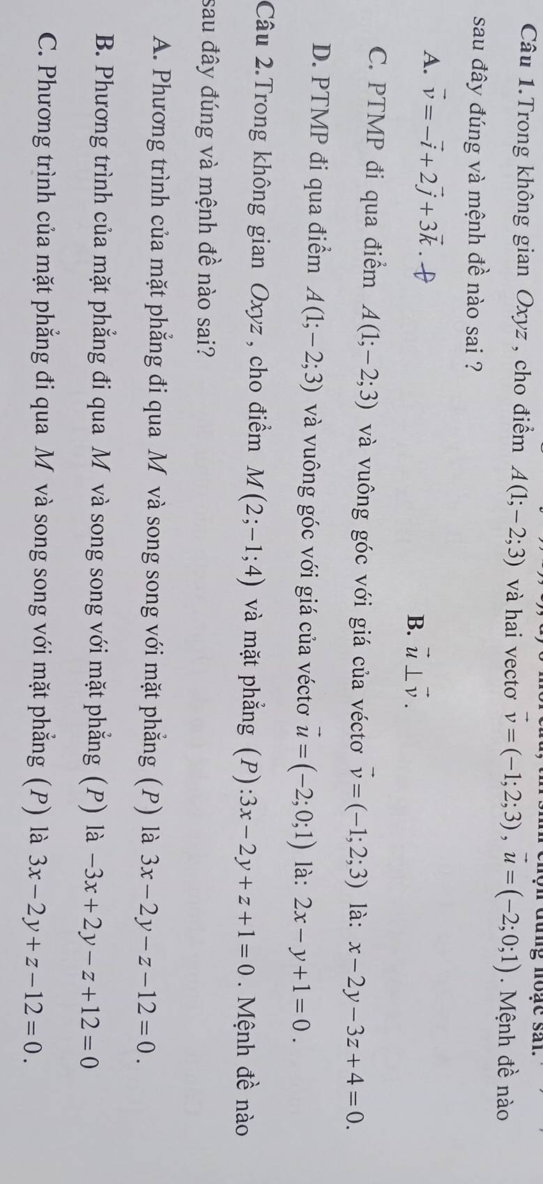 dung noac sal.
Câu 1.Trong không gian Oxyz , cho điểm A(1;-2;3) và hai vectơ vector v=(-1;2;3), vector u=(-2;0;1). Mệnh đề nào
sau đây đúng và mệnh đề nào sai ?
A. vector v=-vector i+2vector j+3vector k. [ B. vector u⊥ vector v.
C. PTMP đi qua điểm A(1;-2;3) và vuông góc với giá của véctơ vector v=(-1;2;3) là: x-2y-3z+4=0.
D. PTMP đi qua điểm A(1;-2;3) và vuông góc với giá của véctơ vector u=(-2;0;1) là: 2x-y+1=0. 
Câu 2.Trong không gian Oxyz , cho điểm M(2;-1;4) và mặt phẳng (P): 3x-2y+z+1=0. Mệnh đề nào
sau đây đúng và mệnh đề nào sai?
A. Phương trình của mặt phẳng đi qua M và song song với mặt phẳng (P) là 3x-2y-z-12=0.
B. Phương trình của mặt phẳng đi qua M và song song với mặt phẳng (P) là -3x+2y-z+12=0
C. Phương trình của mặt phẳng đi qua M và song song với mặt phẳng (P) là 3x-2y+z-12=0.