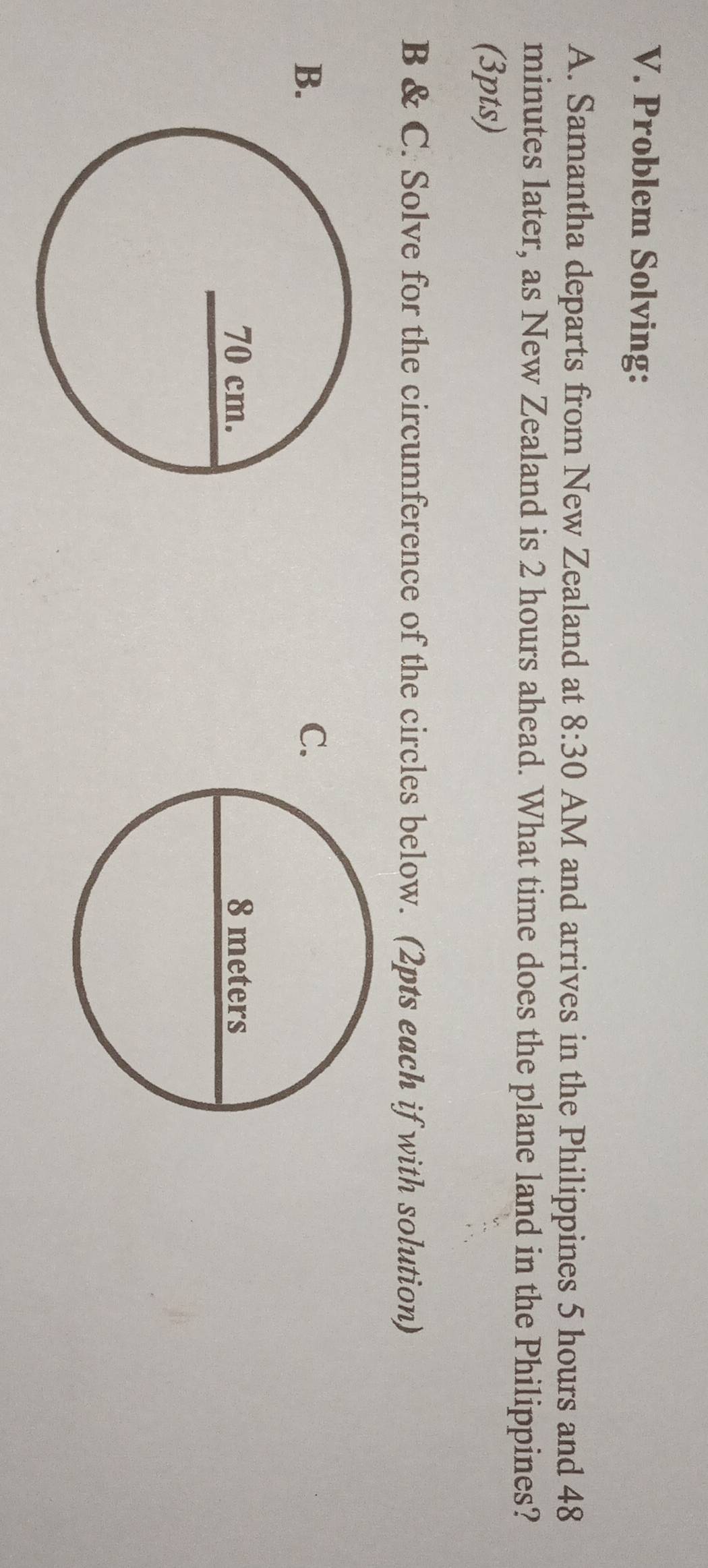 Problem Solving: 
A. Samantha departs from New Zealand at 8:30 AM and arrives in the Philippines 5 hours and 48
minutes later, as New Zealand is 2 hours ahead. What time does the plane land in the Philippines? 
(3pts) 
B & C. Solve for the circumference of the circles below. (2pts each if with solution) 
B. 
C.