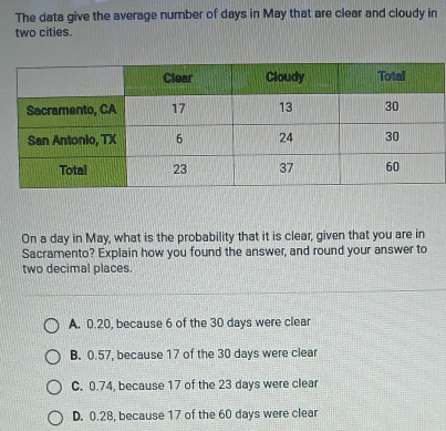 The data give the average number of days in May that are clear and cloudy in
two cities.
On a day in May, what is the probability that it is clear, given that you are in
Sacramento? Explain how you found the answer, and round your answer to
two decimal places.
A. 0.20, because 6 of the 30 days were clear
B. 0.57, because 17 of the 30 days were clear
C. 0.74, because 17 of the 23 days were clear
D. 0.28, because 17 of the 60 days were clear