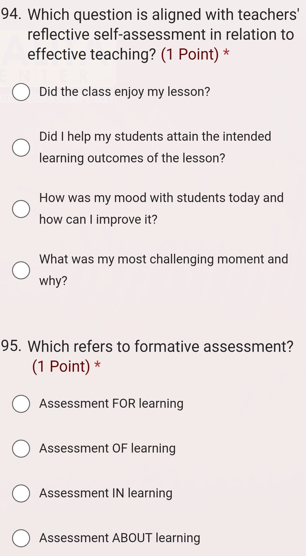 Which question is aligned with teachers'
reflective self-assessment in relation to
effective teaching? (1 Point) *
Did the class enjoy my lesson?
Did I help my students attain the intended
learning outcomes of the lesson?
How was my mood with students today and
how can I improve it?
What was my most challenging moment and
why?
95. Which refers to formative assessment?
(1 Point) *
Assessment FOR learning
Assessment OF learning
Assessment IN learning
Assessment ABOUT learning