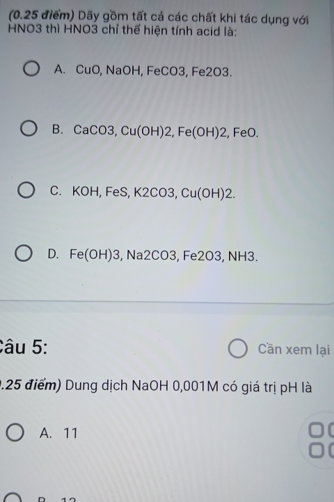 Dãy gồm tất cá các chất khi tác dụng với
HNO3 thì HNO3 chỉ thể hiện tính acid là:
A. CuO NaOH, Fe CO3 , Fe2O3.
B. CaCO3, Cu(OH)2, Fe(OH)2, ,FeO.
C. KOH, FeS, K2CO3, Cu(OH)2.
D. Fe(OH)3 , Na2C 03 , Fe2O3, NH3.
Câu 5: Cần xem lại
0.25 điểm) Dung dịch NaOH 0,001M có giá trị pH là
A. 11