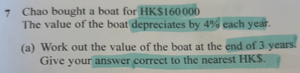 Chao bought a boat for HK$160000
The value of the boat depreciates by 4% each year. 
(a) Work out the value of the boat at the end of 3 years. 
Give your answer correct to the nearest HK$.