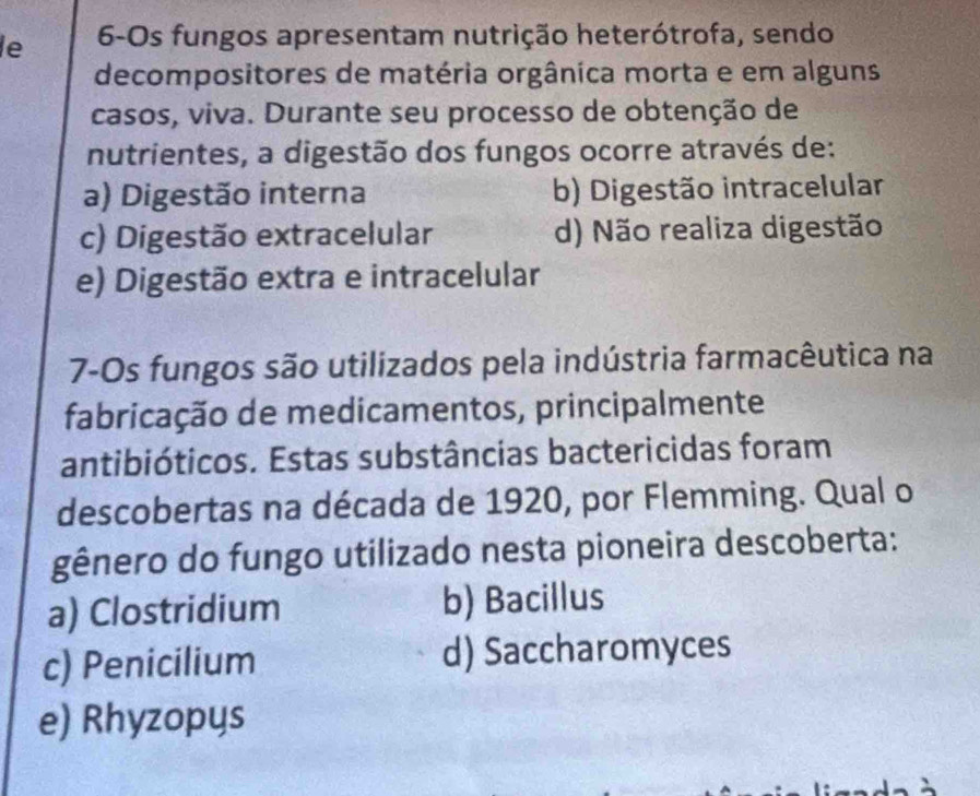 le 6-Os fungos apresentam nutrição heterótrofa, sendo
decompositores de matéria orgânica morta e em alguns
casos, viva. Durante seu processo de obtenção de
nutrientes, a digestão dos fungos ocorre através de:
a) Digestão interna b) Digestão intracelular
c) Digestão extracelular d) Não realiza digestão
e) Digestão extra e intracelular
7-Os fungos são utilizados pela indústria farmacêutica na
fabricação de medicamentos, principalmente
antibióticos. Estas substâncias bactericidas foram
descobertas na década de 1920, por Flemming. Qual o
gênero do fungo utilizado nesta pioneira descoberta:
a) Clostridium b) Bacillus
c) Penicilium d) Saccharomyces
e) Rhyzopys