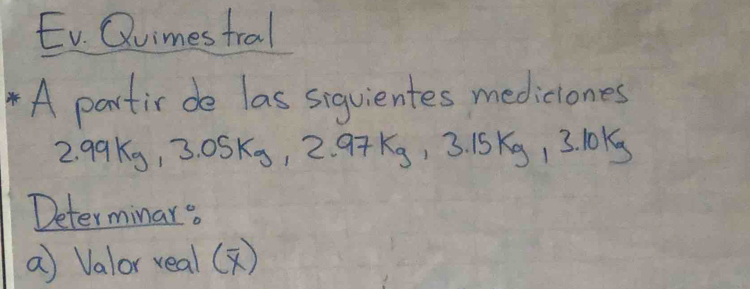 Ev. Qvimes tral 
A partir de las sigvientes mediciones
2. 99 kg, 3.05kg, 2.97kg, 3.15kg, 3.10kg
Determinar o 
a Valor real()