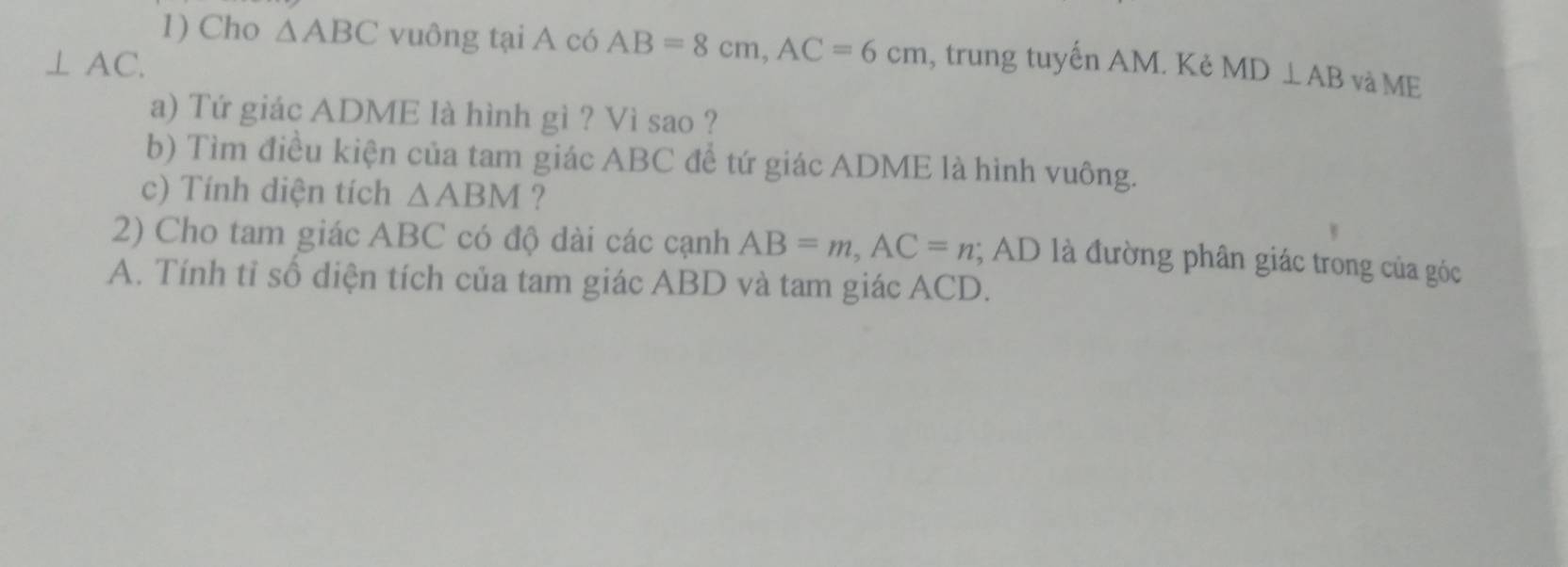 Cho △ ABC vuông tại A có AB=8cm, AC=6cm
⊥ AC. , trung tuyến AM. Kẻ MD⊥ AB và ME 
a) Tứ giác ADME là hình gì ? Vì sao ? 
b) Tìm điều kiện của tam giác ABC đề tứ giác ADME là hình vuông. 
c) Tính diện tích △ ABM ? 
2) Cho tam giác ABC có độ dài các cạnh AB=m, AC=n; AD là đường phân giác trong của góc 
A. Tính tỉ số diện tích của tam giác ABD và tam giác ACD.