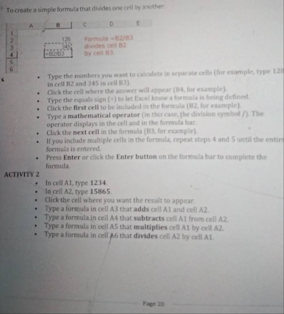 To create a simple formula that divides one cell by another.
Type the numbers you want to calculate in separate cells (for example, type 128
in cell B2 and 345 in cell B3).
Click the cell where the answer will appear (84, for example).
Type the equals sign (=) to let Excel know a formula is being defined.
Click the first cell to be included in the formula (B2, for example).
Type a mathematical operator (in this case, the division symhol /). The
operator displays in the cell and in the formula bar.
Click the next celI in the formula (B3, for example).
If you include multiple cells in the formula, repeat steps 4 and 5 until the entire
formula is entered.
Press Enter or click the Enter button on the formula bar to complete the
formula.
ACTIVITY 2
In cell A1, type 1234.
In cell A2, type 15865
Click the cell where you want the result to appear.
Type a formula in cell A3 that adds cell A1 and cell A2.
Type a formula.in cell A4 that subtracts cell A1 from cell A2.
Type a formula in cell A5 that multiplies cell A1 by cell A2.
Type a formula in cell A6 that divides cell A2 by cell A1.
Page 10