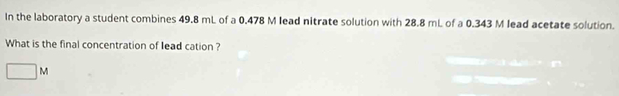 In the laboratory a student combines 49.8 mL of a 0.478 M lead nitrate solution with 28.8 mL of a 0.343 M lead acetate solution. 
What is the final concentration of lead cation ?
□ M