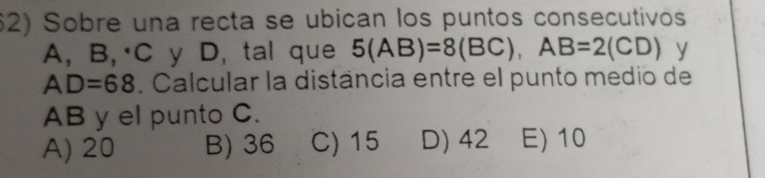 Sobre una recta se ubican los puntos consecutivos
A, B,· C y D, tal que 5(AB)=8(BC), AB=2(CD) y
AD=68. Calcular la distância entre el punto medio de
AB y el punto C.
A) 20 B) 36 C) 15 D) 42 E) 10