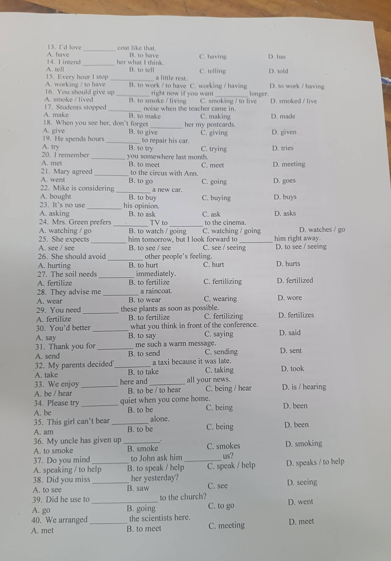 I'd love _coat like that.
A. have B. to have C. having D. has
14. 1 intend _her what I think.
A. tell B. to tell C. telling D. told
15. Every hour l stop _a little rest.
A. working / to have B. to work / to have C. working / having D. to work / having
16. You should give up _right now if you want _longer.
A. smoke / lived B. to smoke / living C. smoking / to live D. smoked / live
17. Students stopped _noise when the teacher came in.
A. make B. to make C. making D. made
18. When you see her, don't forget_ her my postcards.
A. give B. to give C. giving D. given
19. He spends hours _to repair his car.
A. try B. to try C. trying D. tries
20. I remember _you somewhere last month.
A. met B. to meet C. meet D. meeting
21. Mary agreed _to the circus with Ann.
A. went B. to go C. going D. goes
22. Mike is considering _a new car.
A. bought B. to buy C. buying D. buys
23. It’s no use _his opinion.
A. asking B. to ask C. ask D. asks
_
24. Mrs. Green prefers_ TV to to the cinema.
A. watching / go B. to watch / going C. watching / going D. watches / go
25. She expects _him tomorrow, but I look forward to_ him right away.
A. see / see B. to see / see C. see / seeing D. to see / seeing
26. She should avoid _other people’s feeling.
A. hurting B. to hurt C. hurt D. hurts
27. The soil needs _immediately.
A. fertilize B. to fertilize C. fertilizing D. fertilized
28. They advise me _a raincoat.
A. wear B. to wear C. wearing D. wore
29. You need _these plants as soon as possible.
A. fertilize B. to fertilize C. fertilizing D. fertilizes
30. You’d better _what you think in front of the conference.
A. say B. to say C. saying
D. said
31. Thank you for_ me such a warm message.
A. send B. to send C. sending
D. sent
32. My parents decided_ a taxi because it was late.
A. take B. to take C. taking
D. took
33. We enjoy_ here and_ all your news.
A. be / hear B. to be / to hear C. being / hear D. is / hearing
34. Please try_ quiet when you come home.
A. be B. to be
C. being D. been
35. This girl can’t bear alone.
C. being
A. am _B. to be D. been
36. My uncle has given up_
C. smokes
A. to smoke B. smoke D. smoking
37. Do you mind _to John ask him_
us?
A. speaking / to help B. to speak / help C. speak / help D. speaks / to help
38. Did you miss _her yesterday?
C. see
D. seeing
A. to see B. saw
39. Did he use to_ to the church?
A. go B. going
C. to go D. went
40. We arranged _the scientists here.
A. met B. to meet C. meeting
D. meet