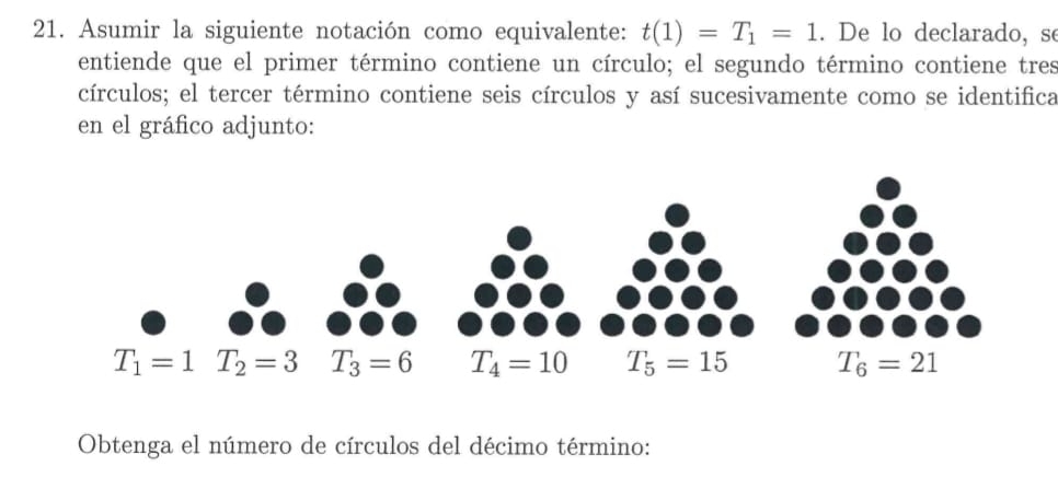 Asumir la siguiente notación como equivalente: t(1)=T_1=1. De lo declarado, se
entiende que el primer término contiene un círculo; el segundo término contiene tres
círculos; el tercer término contiene seis círculos y así sucesivamente como se identifica
en el gráfico adjunto:
Obtenga el número de círculos del décimo término: