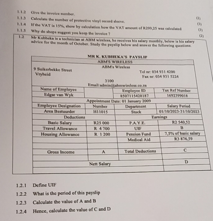 Give the invoice number. (2) 
1.1.3 Calculate the number of protective vinyl record sleeve. 
1.1.4 If the VAT is 15%, show by calculation how the VAT amount of R299,25 was calculated (3) 
1.1.5 Why do shops suggest you keep the invoice ? (3) (2) 
1.2 Mr Kubbeka is a technician at ABM wireless, he receives his salary monthly, below is his salary 
advice for the month of October. Study the payslip below and answer the following questions 
1.2.1 Define UIF 
1.2.2 What is the period of this payslip 
1.2.3 Calculate the value of A and B
1.2.4 Hence, calculate the value of C and D