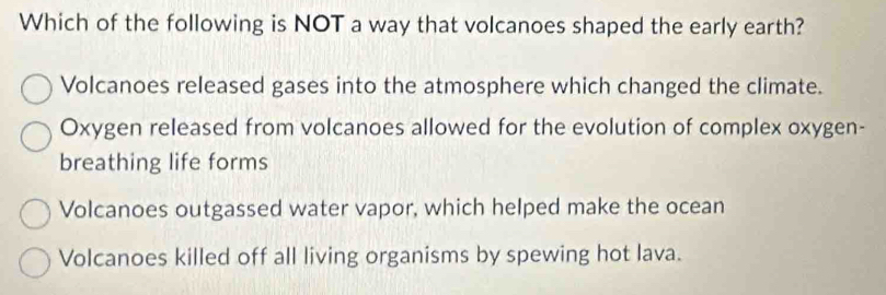 Which of the following is NOT a way that volcanoes shaped the early earth?
Volcanoes released gases into the atmosphere which changed the climate.
Oxygen released from volcanoes allowed for the evolution of complex oxygen-
breathing life forms
Volcanoes outgassed water vapor, which helped make the ocean
Volcanoes killed off all living organisms by spewing hot lava.