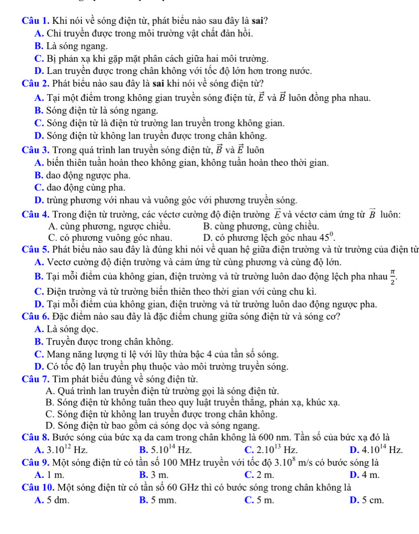 Khi nói về sóng điện từ, phát biểu nào sau đây là sai?
A. Chi truyền được trong môi trường vật chất đàn hồi.
B. Là sóng ngang.
C. Bị phản xạ khi gặp mặt phân cách giữa hai môi trường.
D. Lan truyền được trong chân không với tốc độ lớn hơn trong nước.
Câu 2. Phát biểu nào sau đây là sai khi nói về sóng điện từ?
A. Tại một điểm trong không gian truyền sóng điện từ, vector E và vector B luôn đồng pha nhau.
B. Sóng điện từ là sóng ngang.
C. Sóng điện từ là điện từ trường lan truyền trong không gian.
D. Sóng điện từ không lan truyền được trong chân không.
Câu 3. Trong quá trình lan truyền sóng điện từ, vector B và vector E luôn
A. biến thiên tuần hoàn theo không gian, không tuần hoàn theo thời gian.
B. dao động ngược pha.
C. dao động cùng pha.
D. trùng phương với nhau và vuông góc với phương truyền sóng.
Câu 4. Trong điện từ trường, các véctơ cường độ điện trường vector E và véctơ cảm ứng từ vector B luôn:
A. cùng phương, ngược chiều. B. cùng phương, cùng chiều.
C. có phương vuông góc nhau. D. có phương lệch góc nhau 45^0.
Câu 5. Phát biểu nào sau đây là đúng khi nói về quan hệ giữa điện trường và từ trường của điện từ
A. Vectơ cường độ điện trường và cảm ứng từ cùng phương và cùng độ lớn.
B. Tại mỗi điểm của không gian, điện trường và từ trường luôn dao động lệch pha nhau  π /2 .
C. Điện trường và từ trường biến thiên theo thời gian với cùng chu kì.
D. Tại mỗi điểm của không gian, điện trường và từ trường luôn dao động ngược pha.
Câu 6. Đặc điểm nào sau đây là đặc điểm chung giữa sóng điện từ và sóng cơ?
A. Là sóng dọc.
B. Truyền được trong chân không.
C. Mang năng lượng tỉ lệ với lũy thừa bậc 4 của tần số sóng.
D. Có tốc độ lan truyền phụ thuộc vào môi trường truyền sóng.
Câu 7. Tìm phát biểu đúng về sóng điện từ.
A. Quá trình lan truyền điện từ trường gọi là sóng điện từ.
B. Sóng điện từ không tuân theo quy luật truyền thăng, phản xạ, khúc xạ.
C. Sóng điện từ không lan truyền được trong chân không.
D. Sóng điện từ bao gồm cả sóng dọc và sóng ngang.
Câu 8. Bước sóng của bức xạ da cam trong chân không là 600 nm. Tần shat 0 của bức xạ đó là
A. 3.10^(12)Hz. B. 5.10^(14)Hz. C. 2.10^(13)Hz. D. 4.10^(14)Hz.
Câu 9. Một sóng điện từ có tần số 100 MHz truyền với tốc độ 3.10^8 m/s có bước sóng là
A. 1 m. B. 3 m. C. 2 m. D. 4 m.
Câu 10. Một sóng điện từ có tần số 60 GHz thì có bước sóng trong chân không là
A. 5 dm. B. 5 mm. C. 5 m. D. 5 cm.