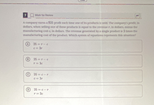 for Review
A company earns a $25 profit each time one of its products is sold. The company's profit, in
dollars, when selling one of these products is equal to the revenue r, in dollars, minus the
manufacturing cost c, in dollars. The revenue generated by a single product is 3 times the
manufacturing cost of the product. Which system of equstions represents this situation?
a 25=r-c
c=3r
o 25=r-c
r=3c
25=c-r
c=3r
o 25=c-r
r=3c