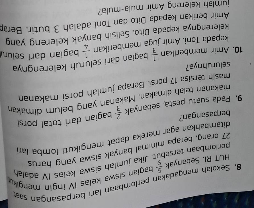 Sekolah mengadakan perlombaan lari berpasangan saat 
HUT RI. Sebanyak  5/9  bagian siswa kelas IV ingin mengiku 
perlombaan tersebüt. Jika jumlah siswa kelas IV adalah
27 orang, berapa minimal banyak siswa yang harus 
ditambahkan agar mereka dapat mengikuti lomba lar 
berpasangan? 
9. Pada suatu pesta, sebanyak  2/3  bagian dari total porsi 
makanan telah dimakan. Makanan yang belum dimakan 
masih tersisa 17 porsi. Berapa jumlah porsi makanan 
seluruhnya? 
10. Amir memberikan  1/3  bagian dari seluruh kelerengnya 
kepada Toni. Amir juga memberikan  1/4  bagian dari seluru 
kelerengnya kepada Dito. Selisih banyak kelereng yang 
Amir berikan kepada Dito dan Toni adalah 3 butir. Berap 
jumlah kelereng Amir mula-mula?