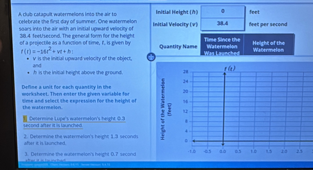 A club catapult watermelons into the air to Initial Height () 0 feet
celebrate the first day of summer. One watermelon
soars into the air with an initial upward velocity of Initial Velocity (V) 38.4 feet per second
38.4 feet/second. The general form for the height
Time Since the
of a projectile as a function of time, , is given by Quantity Name Watermelon Height of the
f(t)=-16t^2+vt+h.
Was Launched Watermelon
V is the initial upward velocity of the object, a
and
h is the initial height above the ground.
Define a unit for each quantity in the
worksheet. Then enter the given variable for
time and select the expression for the height of
the watermelon.
1 1 Determine Lupe's watermelon's height 0.3
second after it is launched.
2. Determine the watermelon's height 1.3 seconds
after it is launched.
3. Determine the watermelon's height 0.7 second
aftor it is launchad