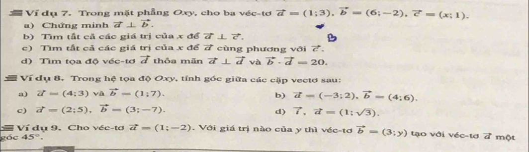 Ví dụ 7. Trong mặt phẳng Oxy, cho ba véc-tơ vector a=(1;3), vector b=(6;-2), vector c=(x;1). 
a) Chứng minh vector a⊥ vector b. 
b) Tìm tắt cả các giá trị của x để vector a⊥ vector c. 
c) Tìm tắt cả các giá trị của x để 7 cùng phương với 7. 
d) Tìm tọa độ véc-tơ vector d thỏa mãn vector a⊥ vector d và vector b· vector d=20. 
Ví dụ 8. Trong hệ tọa độ Oxy, tính góc giữa các cặp vectơ sau: 
a) vector a=(4;3) và vector b=(1;7). b) vector a=(-3;2), vector b=(4;6). 
c) vector a=(2;5), vector b=(3;-7). d) vector i, vector a=(1;sqrt(3)). 
= Ví dụ 9. Cho véc-tơ vector a=(1;-2). Với giá trị nào của y thì véc-tơ vector b=(3;y) tạo với véc-tơ 7 một 
góc 45°.