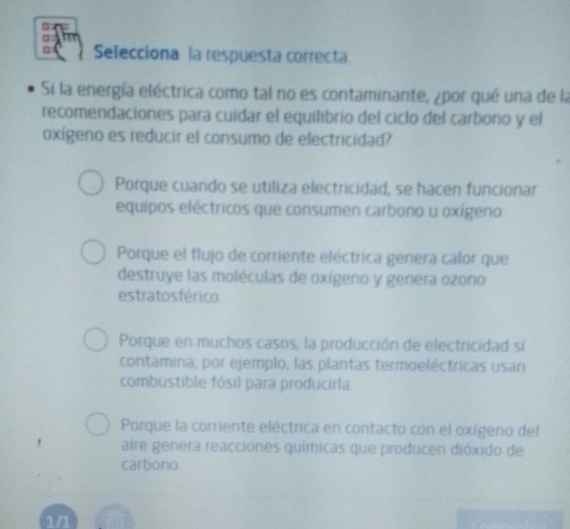 □
a
Selecciona la respuesta correcta.
Si la energía eléctrica como tal no es contaminante, ¿por qué una de la
recomendaciones para cuidar el equilibrio del ciclo del carbono y el
oxígeno es reducir el consumo de electricidad?
Porque cuando se utiliza electricidad, se hacen funcionar
equipos eléctricos que consumen carbono u oxígeno
Porque el flujo de corriente eléctrica genera calor que
destruye las moléculas de oxígeno y genera ozono
estratos férico
Porque en muchos casos, la producción de electricidad sí
contamina; por ejemplo, las plantas termoeléctricas usan
combustible fósil para producirla
Porque la corriente eléctrica en contacto con el oxígeno del
aire genera reacciones químicas que producen dióxido de
carbono.
1/1