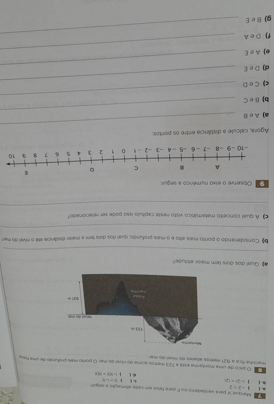 Marque V para verdadeiro ou F para falso em cada afirmação a seguir: 
a. (  -2<2</tex> 
b. ( ) |-2| c. ( ) 0>|-1|
d. (  |-10|=|10|
E O pico de uma montanha está a 723 metros acima do nível do mar. O ponto mais profundo de uma fossa 
marinha fica a 921 metros abaixo do nível do mar. 
a)Qual dos dois tem maior altitude? 
_ 
b) Considerando o ponto mais alto e o mais profundo, qual dos dois tem a maior distância até o nível do mar? 
_ 
c) A qual conceito matemático visto neste capítulo isso pode ser relacionado? 
_ 
_ 
⑨ Observe o eixo numérico a seguir. 
Agora, calcule a distância entre os pontos: 
a) A e B 
_ 
_ 
b) B e C 
_ 
c) C e D 
d) D e E_ 
_ 
e) A e E_ 
f) D e A_ 
g) B e E