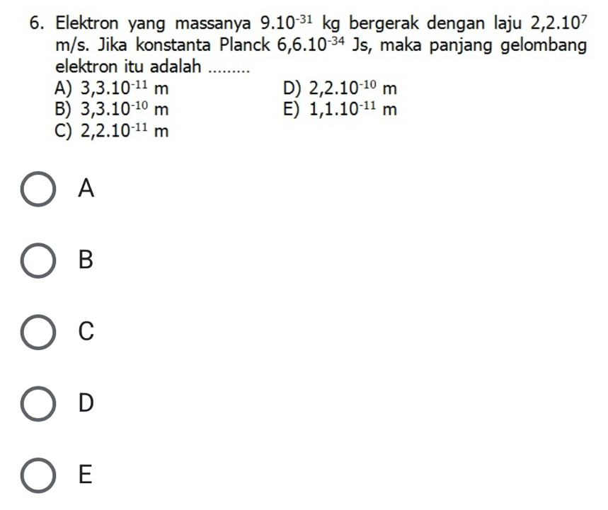 Elektron yang massanya 9.10^(-31) kg bergerak dengan laju 2,2.10^7
m/s. Jika konstanta Planck 6,6.10^(-34)Js , maka panjang gelombang
elektron itu adalah_
A) 3,3.10^(-11)m D) 2,2.10^(-10)m
B) 3,3.10^(-10)m E) 1,1.10^(-11)m
C) 2,2.10^(-11)m
A
B
C
D
E