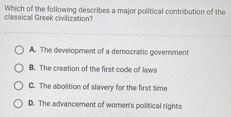 Which of the following describes a major political contribution of the
classical Greek civilization?
A. The development of a democratic government
B. The creation of the first code of laws
C. The abolition of slavery for the first time
D. The advancement of women's political rights