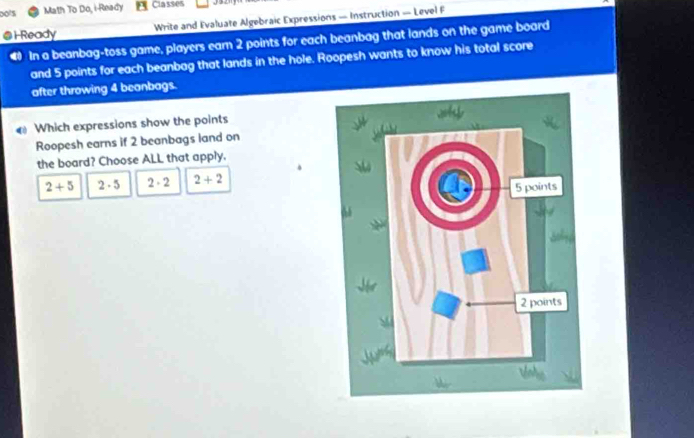 Do's Math To Do, i-Ready Classes
@ H Ready Write and Evaluate Algebraic Expressions — Instruction — Level F
4 In a beanbag-toss game, players earn 2 points for each beanbag that lands on the game board
and 5 points for each beanbag that lands in the hole. Roopesh wants to know his total score
after throwing 4 beanbags.
Which expressions show the points
Roopesh earns if 2 beanbags land on
the board? Choose ALL that apply.
2+5 2· 5 2· 2 2+2