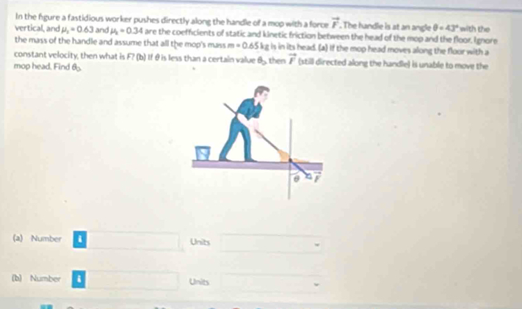 In the figure a fastidious worker pushes directly along the handle of a mop with a force vector r. The handle is at an angle θ =43° with the 
vertical, and mu _2=0.63 and mu _k=0.34 are the coefficients of static and kinetic friction between the head of the mop and the floor. Ignore 
the mass of the handle and assume that all the mop's mass m=0.65kg is in its head. (a) If the mop head moves along the floor with a 
constant velocity, then what is F? (b) If θ is less than a certain value θ _2
mop head. Find θ _3 the vector r (still directed along the handle) is unable to move the 
(a) Number i Units 
(b) Number i Units