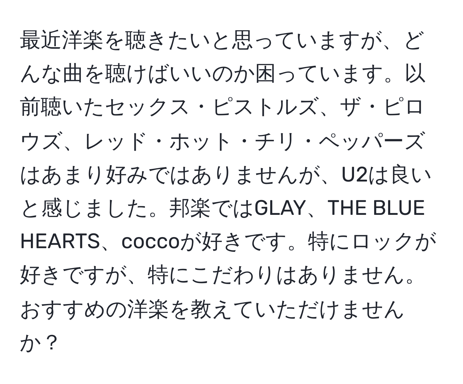 最近洋楽を聴きたいと思っていますが、どんな曲を聴けばいいのか困っています。以前聴いたセックス・ピストルズ、ザ・ピロウズ、レッド・ホット・チリ・ペッパーズはあまり好みではありませんが、U2は良いと感じました。邦楽ではGLAY、THE BLUE HEARTS、coccoが好きです。特にロックが好きですが、特にこだわりはありません。おすすめの洋楽を教えていただけませんか？