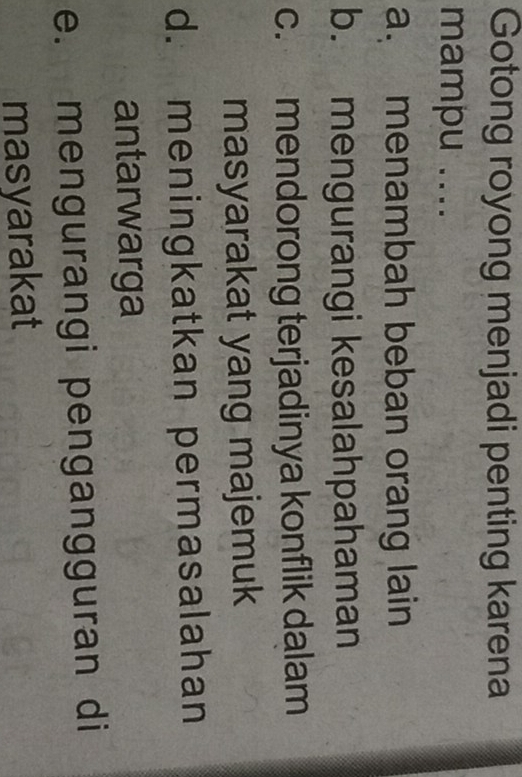 Gotong royong menjadi penting karena
mampu ....
a. menambah beban orang lain
b. mengurangi kesalahpahaman
c. mendorong terjadinya konflik dalam
masyarakat yang majemuk
d. meningkatkan permasalahan
antarwarga
e. mengurangi pengangguran di
masyarakat