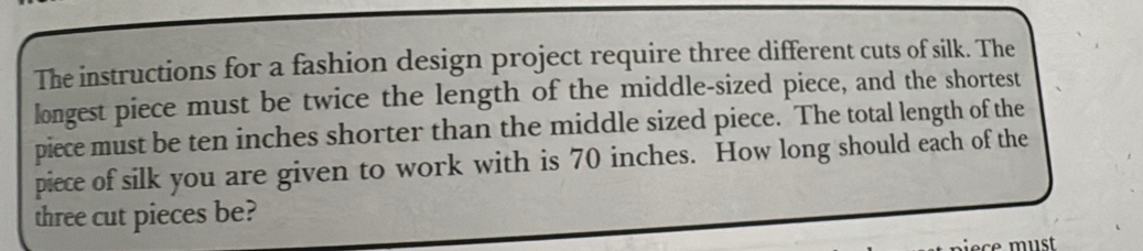 The instructions for a fashion design project require three different cuts of silk. The 
longest piece must be twice the length of the middle-sized piece, and the shortest 
piece must be ten inches shorter than the middle sized piece. The total length of the 
piece of silk you are given to work with is 70 inches. How long should each of the 
three cut pieces be?