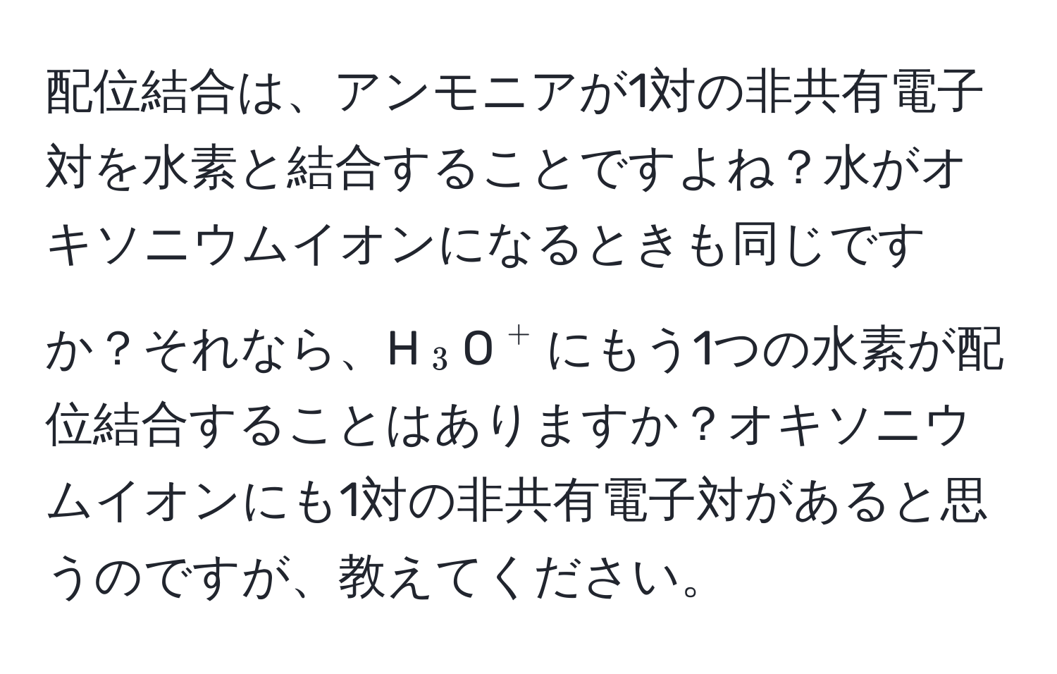 配位結合は、アンモニアが1対の非共有電子対を水素と結合することですよね？水がオキソニウムイオンになるときも同じですか？それなら、H(_3)O(^+)にもう1つの水素が配位結合することはありますか？オキソニウムイオンにも1対の非共有電子対があると思うのですが、教えてください。