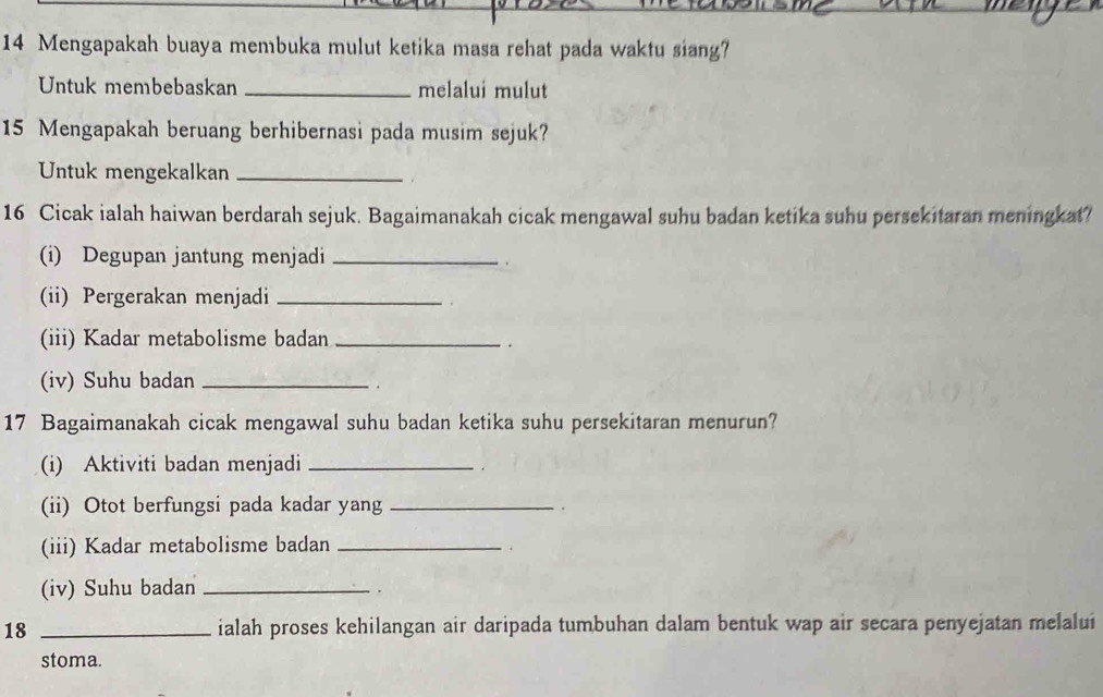 Mengapakah buaya membuka mulut ketika masa rehat pada waktu siang? 
Untuk membebaskan _melalui mulut
15 Mengapakah beruang berhibernasi pada musim sejuk? 
Untuk mengekalkan_
16 Cicak ialah haiwan berdarah sejuk. Bagaimanakah cicak mengawal suhu badan ketika suhu persekitaran meningkat? 
(i) Degupan jantung menjadi_ 
(ii) Pergerakan menjadi_ 
(iii) Kadar metabolisme badan_ 
. 
(iv) Suhu badan_ 
. 
17 Bagaimanakah cicak mengawal suhu badan ketika suhu persekitaran menurun? 
(i) Aktiviti badan menjadi_ 
(ii) Otot berfungsi pada kadar yang _. 
(iii) Kadar metabolisme badan_ 
. 
(iv) Suhu badan_ 
. 
18 _ialah proses kehilangan air daripada tumbuhan dalam bentuk wap air secara penyejatan melalui 
stoma.