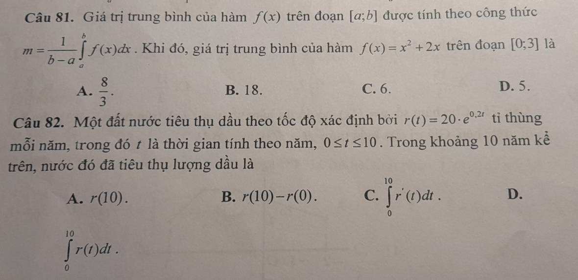 Giá trị trung bình của hàm f(x) trên đoạn [a;b] được tính theo công thức
m= 1/b-a ∈tlimits _a^(bf(x)dx. Khi đó, giá trị trung bình của hàm f(x)=x^2)+2x trên đoạn [0;3] là
A.  8/3 . B. 18. C. 6. D. 5.
Câu 82. Một đất nước tiêu thụ dầu theo tốc độ xác định bởi r(t)=20· e^(0,2t) tỉ thùng
mỗi năm, trong đó t là thời gian tính theo năm, 0≤ t≤ 10. Trong khoảng 10 năm kể
trên, nước đó đã tiêu thụ lượng dầu là
A. r(10). B. r(10)-r(0). C. ∈tlimits _0^(10)r'(t)dt. D.
∈tlimits _0^(10)r(t)dt.