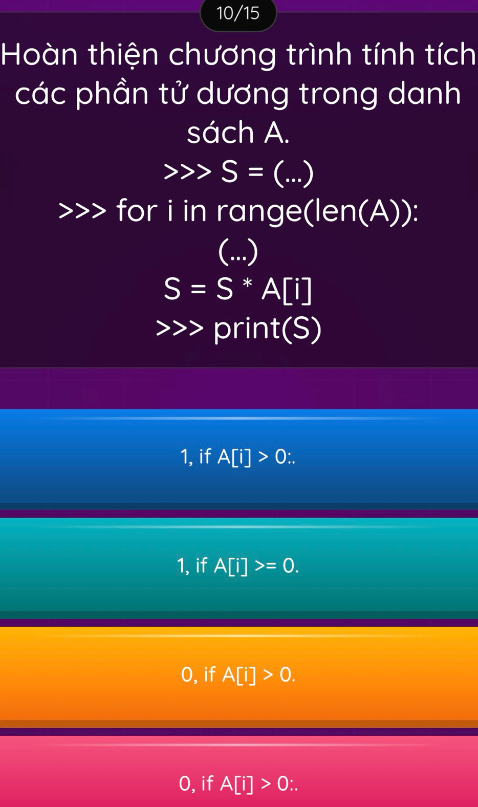 10/15
Hoàn thiện chương trình tính tích
các phần tử dương trong danh
sách A.
S= (...)
for i in range(len(A)):
(...)
S=S*A[i]
print(S)
1, if A[i]>0
1, if A[i]>=0.
O, if A[i]>0.
O, if A[i]>0∴