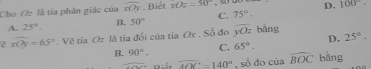 Cho Oz là tỉa phân giác của widehat xOy. Biết xOz=50°
D. 100°.
A. 25°. B. 50° C. 75°. 
ē widehat xOy=65°. Vẽ tia Oz là tia đối của tia Ox. Số đo widehat yOz bằng
D. 25°.
B. 90°. C. 65°. 
overline  Biết widehat AOC=140° , số đo của widehat BOC bằng