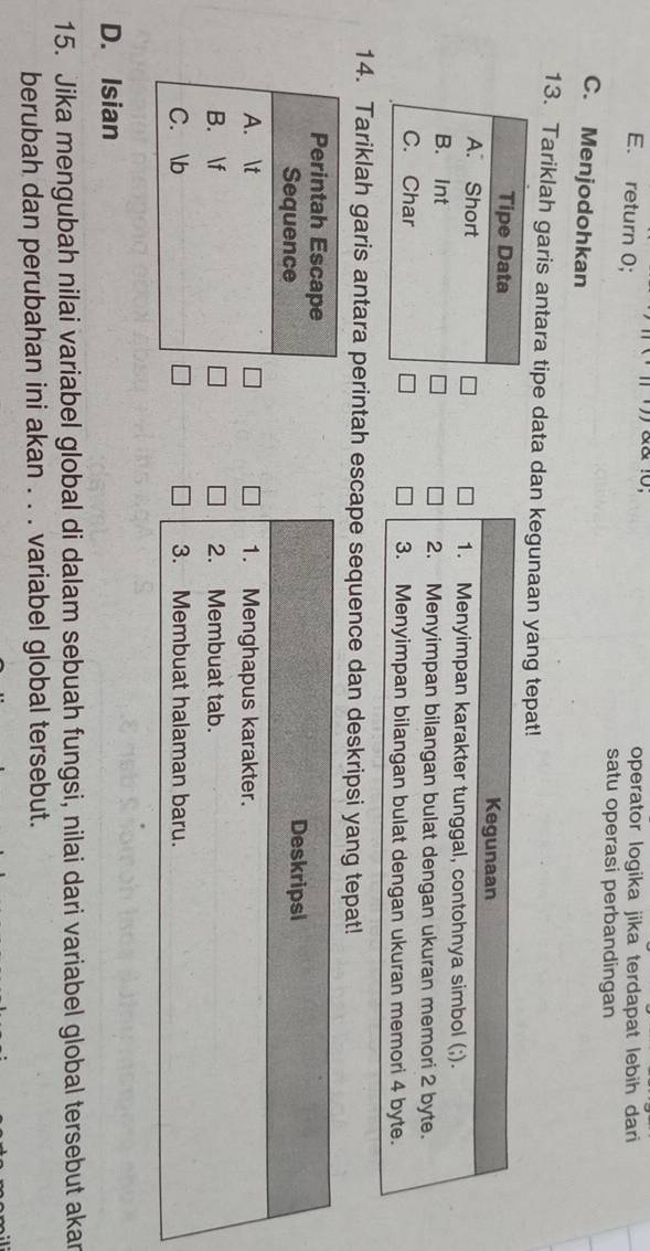 10; operator logika jika terdapat lebih dari
E. return 0;
satu operasi perbandingan
C. Menjodohkan
13. Tariklah garis antara tipe data dan kegunaan yang tepat!
Kegunaan
1. Menyimpan karakter tunggal, contohnya simbol (;).
2. Menyimpan bilangan bulat dengan ukuran memori 2 byte.
3. Menyimpan bilangan bulat dengan ukuran memori 4 byte.
14. Tariklah garis antara perintah escape sequence dan deskripsi yang tepat!
Deskripsl
1. Menghapus karakter.
2. Membuat tab.
3. Membuat halaman baru.
D. Isian
15. Jika mengubah nilai variabel global di dalam sebuah fungsi, nilai dari variabel global tersebut akar
berubah dan perubahan ini akan . . . variabel global tersebut.