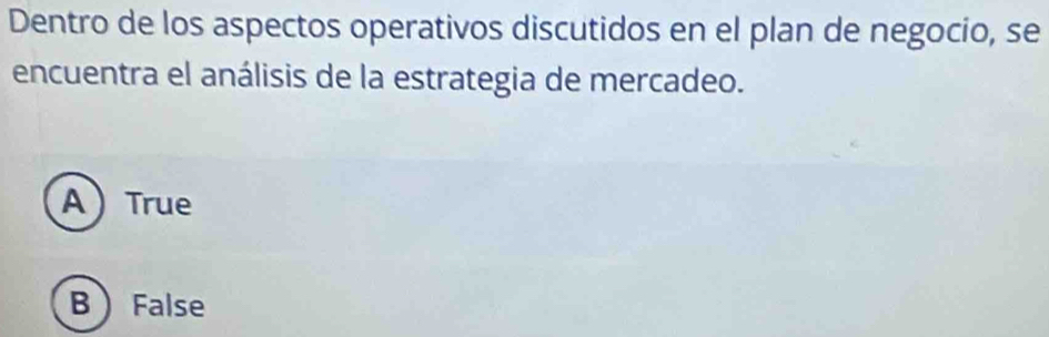 Dentro de los aspectos operativos discutidos en el plan de negocio, se
encuentra el análisis de la estrategia de mercadeo.
ATrue
B False