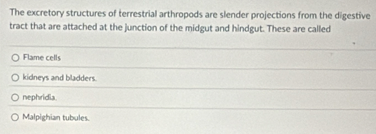 The excretory structures of terrestrial arthropods are slender projections from the digestive
tract that are attached at the junction of the midgut and hindgut. These are called
Flame cells
kidneys and bladders.
nephridia.
Malpighian tubules.