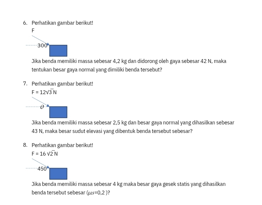 Perhatikan gambar berikut!
Jika benda memiliki massa sebesar 4,2 kg dan didorong oleh gaya sebesar 42 N, maka
tentukan besar gaya normal yang dimiliki benda tersebut?
7. Perhatikan gambar berikut!
F=12sqrt(3)N
θ
Jika benda memiliki massa sebesar 2,5 kg dan besar gaya normal yang dihasilkan sebesar
43 N, maka besar sudut elevasi yang dibentuk benda tersebut sebesar?
8. Perhatikan gambar berikut!
F=16sqrt(2)N
450
Jika benda memiliki massa sebesar 4 kg maka besar gaya gesek statis yang dihasilkan
benda tersebut sebesar (mu s=0,2) ?