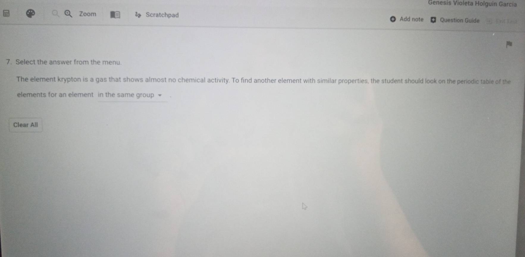 Genesis Violeta Holguin Garcia 
Zoom l Scratchpad 
Add note Question Guide 
7. Select the answer from the menu 
The element krypton is a gas that shows almost no chemical activity. To find another element with similar properties, the student should look on the periodic table of the 
elements for an element in the same group 
Clear All