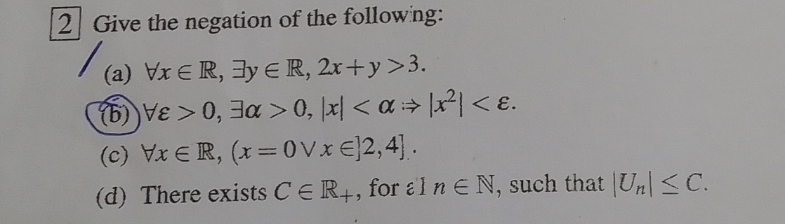 2] Give the negation of the followng: 
(a) forall x∈ R, exists y∈ R, 2x+y>3. 
(b) forall varepsilon >0, exists alpha >0, |x| . 
(c) forall x∈ R,(x=0vee x∈ ]2,4]. 
(d) There exists C∈ R_+ , for l n∈ N , such that |U_n|≤ C.