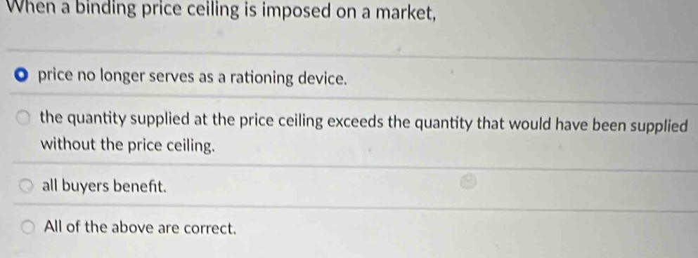 When a binding price ceiling is imposed on a market,
。 price no longer serves as a rationing device.
the quantity supplied at the price ceiling exceeds the quantity that would have been supplied
without the price ceiling.
all buyers beneft.
All of the above are correct.