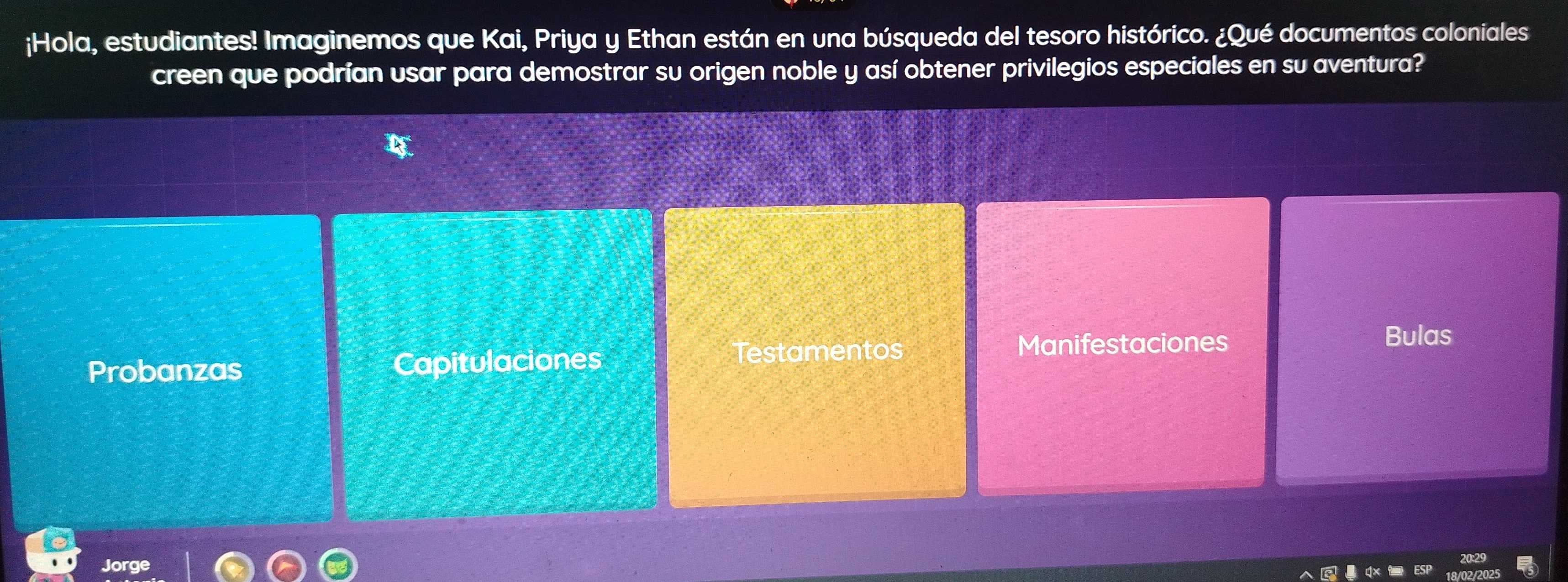 ¡Hola, estudiantes! Imaginemos que Kai, Priya y Ethan están en una búsqueda del tesoro histórico. ¿Qué documentos coloniales
creen que podrían usar para demostrar su origen noble y así obtener privilegios especiales en su aventura?
Bulas
Probanzas Capitulaciones
Testamentos Manifestaciones
Jorge