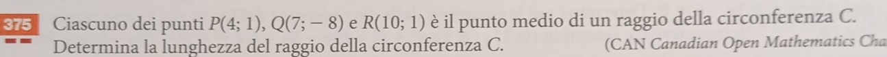 375 Ciascuno dei punti P(4;1), Q(7;-8) e R(10;1) è il punto medio di un raggio della circonferenza C. 
Determina la lunghezza del raggio della circonferenza C. (CAN Canadian Open Mathematics Cha