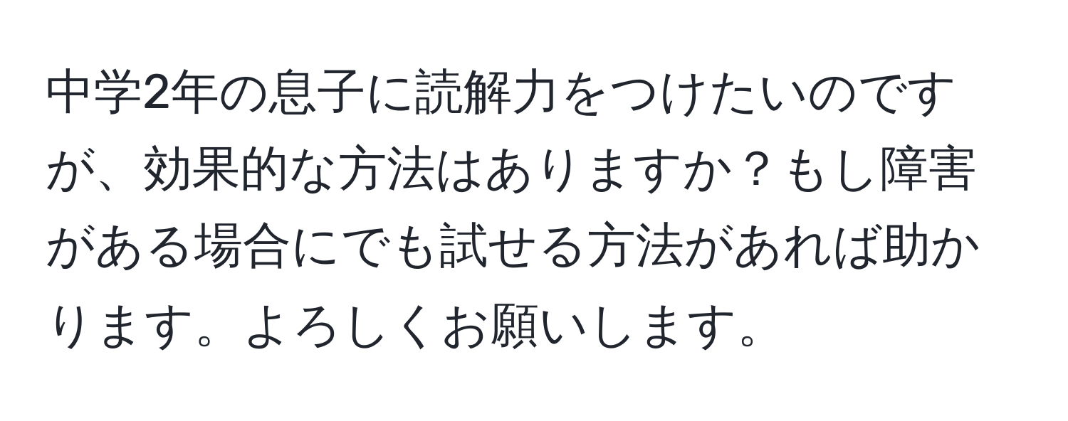 中学2年の息子に読解力をつけたいのですが、効果的な方法はありますか？もし障害がある場合にでも試せる方法があれば助かります。よろしくお願いします。