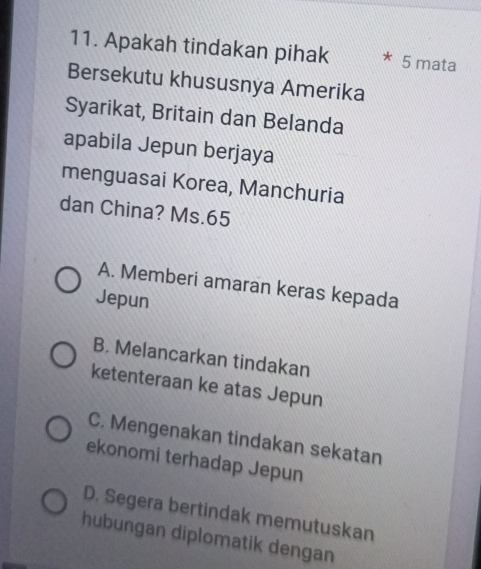 Apakah tindakan pihak * 5 mata
Bersekutu khususnya Amerika
Syarikat, Britain dan Belanda
apabila Jepun berjaya
menguasai Korea, Manchuria
dan China? Ms. 65
A. Memberi amaran keras kepada
Jepun
B. Melancarkan tindakan
ketenteraan ke atas Jepun
C. Mengenakan tindakan sekatan
ekonomi terhadap Jepun
D. Segera bertindak memutuskan
hubungan diplomatik dengan