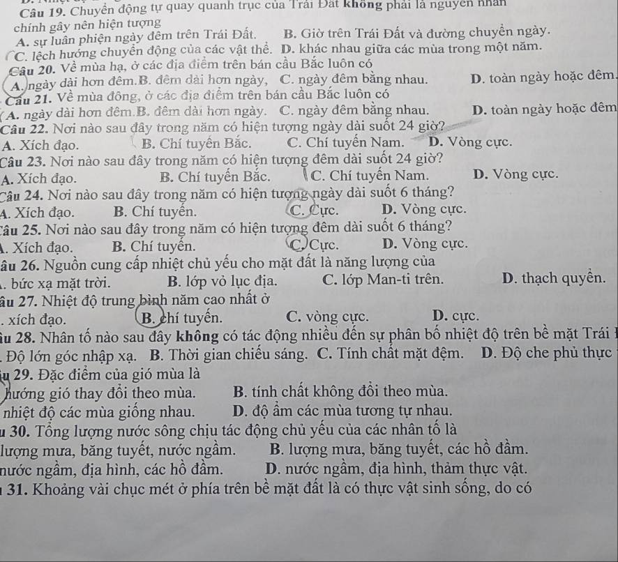 Chuyển động tự quay quanh trục của Trải Đất không phải là nguyen nhân
chính gây nên hiện tượng
A. sự luân phiện ngày đêm trên Trái Đất. B. Giờ trên Trái Đất và đường chuyền ngày.
C. lệch hướng chuyển động của các vật thể. D. khác nhau giữa các mùa trong một năm.
Cầu 20. Về mùa hạ, ở các địa điểm trên bán cầu Bắc luôn có
A.ngày dài hơn đêm.B. đêm dài hơn ngày, C. ngày đêm bằng nhau. D. toàn ngày hoặc đêm
Cầu 21. Về mùa đông, ở các địa điểm trên bán cầu Bắc luôn có
(A. ngày dài hơn đêm.B. đêm dài hơn ngày. C. ngày đêm bằng nhau. D. toàn ngày hoặc đêm
Câu 22. Nơi nào sau đây trong năm có hiện tượng ngày dài suốt 24 giờ?
A. Xích đạo. B. Chí tuyển Bắc. C. Chí tuyến Nam. D. Vòng cực.
Câu 23. Nơi nào sau đây trong năm có hiện tượng đêm dài suốt 24 giờ?
A. Xích đạo. B. Chí tuyến Bắc. C. Chí tuyến Nam. D. Vòng cực.
Câu 24. Nơi nào sau đây trong năm có hiện tượng ngày dài suốt 6 tháng?
A. Xích đạo. B. Chí tuyển. C. Cực. D. Vòng cực.
Câu 25. Nơi nào sau đây trong năm có hiện tượng đêm dài suốt 6 tháng?
A. Xích đạo. B. Chí tuyển. CCực. D. Vòng cực.
ầu 26. Nguồn cung cấp nhiệt chủ yếu cho mặt đất là năng lượng của
A. bức xạ mặt trời. B. lớp vỏ lục địa. C. lớp Man-ti trên. D. thạch quyền.
ầu 27. Nhiệt độ trung bình năm cao nhất ở. xích đạo. B. chí tuyến. C. vòng cực. D. cực.
Ấu 28. Nhân tố nào sau đây không có tác động nhiều đến sự phân bố nhiệt độ trên bề mặt Trái ở
Độ lớn góc nhập xạ. B. Thời gian chiều sáng. C. Tính chất mặt đệm. D. Độ che phủ thực
iu 29. Đặc điểm của gió mùa là
hướng gió thay đổi theo mùa. B. tính chất không đổi theo mùa.
nhiệt độ các mùa giống nhau. D. độ ẩm các mùa tương tự nhau.
Ấu 30. Tổng lượng nước sông chịu tác động chủ yếu của các nhân tố là
lượng mưa, băng tuyết, nước ngầm. B. lượng mưa, băng tuyết, các hồ đầm.
nước ngầm, địa hình, các hồ đầm.  D. nước ngầm, địa hình, thảm thực vật.
n 31. Khoảng vài chục mét ở phía trên bề mặt đất là có thực vật sinh sống, do có