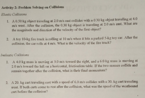 Activity 2: Problem Solving on Collisions 
Elastic Collisions 
1. A 0.50 kg object traveling at 2.0 m/s east collides with a 0.30 kg object traveling at 4.0
m/s west. After the collision, the 0.30 kg object is traveling at 2.0 m/s east. What are 
the magnitude and direction of the velocity of the first object? 
2. A toy 10-kg fire truck is rolling at 10 m/s when it hits a parked 5-kg toy car. After the 
collision, the car rolls at 4 m/s. What is the velocity of the fire truck? 
Inelastic Collisions 
1. A 4.0 kg mass is moving at 3.0 m/s toward the right, and a 6.0 kg mass is moving at
2.0 m/s toward the left on a horizontal, frictionless table. If the two masses collide and 
remain together after the collision, what is their final momentum? 
2. A 20. kg cart traveling east with a speed of 6.0 m/s collides with a 30. kg cart traveling 
west. If both carts come to rest after the collision, what was the speed of the westbound 
cart before the collision?