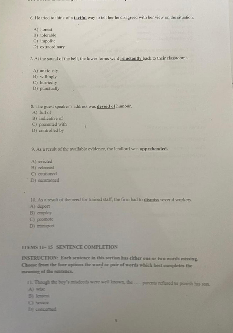 He tried to think of a tactful way to tell her he disagreed with her view on the situation.
A) honest
B) tolerable
C) impolite
D) extraordinary
7. At the sound of the bell, the lower forms went reluctantly back to their classrooms.
A) anxiously
B) willingly
C) hurriedly
D) punctually
8. The guest speaker’s address was devoid of humour.
A) full of
B) indicative of
C) presented with
D) controlled by
9. As a result of the available evidence, the landlord was apprehended.
A) evicted
B) released
C) cautioned.D) summoned
10. As a result of the need for trained staff, the firm had to dismiss several workers.
A) deport
B) employ
C) promote
D) transport
ITEMS 11- 15 SENTENCE COMPLETION
INSTRUCTION: Each sentence in this section has either one or two words missing.
Choose from the four options the word or pair of words which best completes the
meaning of the sentence.
I 1. Though the boy’s misdeeds were well known, the …. parents refused to punish his son.
A) wise
B) lenient
C) severc
Dj concerned
3