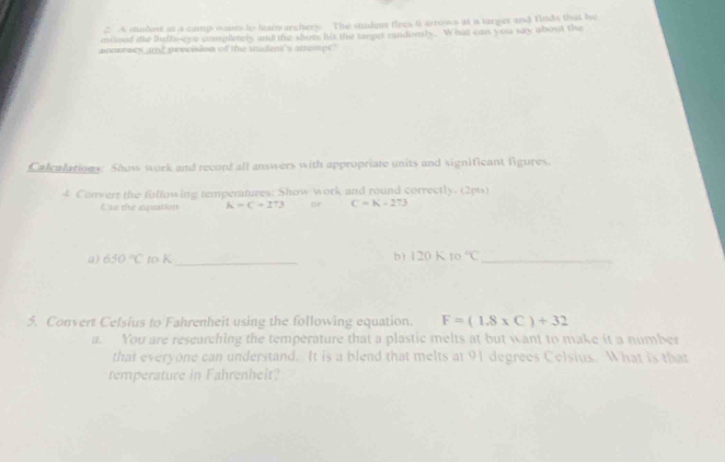A studet at a canp wonts he leam archers The studen fires 6 arrows at a targes and finds that he 
enoed te Bultoeye complately and the shots Me the rane endonly. What cas your say about the 
y ad pinecees of te sdens aen 
Calcalations. Show work and record all answers with appropriate units and significant figures. 
4 Convert the folfowing temperatures: Show work and round correctly. (2pts) 
Ess the inquation K=C+273 or C=K-273
a) 650°C to K _b) 120 K to°C _ 
5. Convert Celsius to Fahrenheit using the following equation. F=(1.8* C)+32
a. You are researching the temperature that a plastic melts at but want to make it a number 
that everyone can understand. It is a blend that melts at 91 degrees Celsius. What is that 
temperature in Fahrenheit?